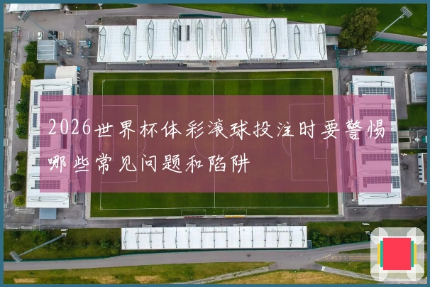 2026世界杯体彩滚球投注时要警惕哪些常见问题和陷阱