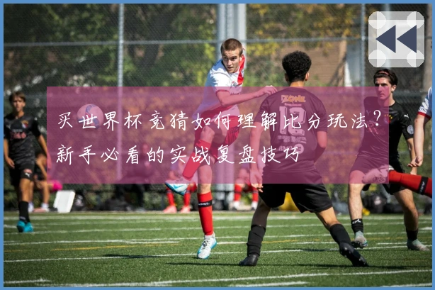 买世界杯竞猜如何理解比分玩法？新手必看的实战复盘技巧